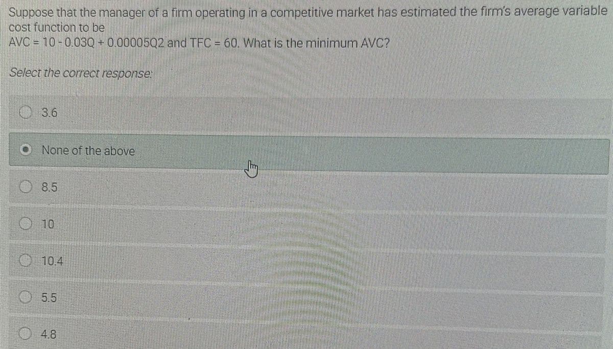 Suppose that the manager of a firm operating in a competitive market has estimated the firm's average variable
cost function to be
AVC = 10-0030 + 0.00005Q2 and TFC = 60. What is the minimum AVC?
Select the correct response
O 3.6
O None of the above
O8.5
O 10
O 10.4
O5.5
O4.8
