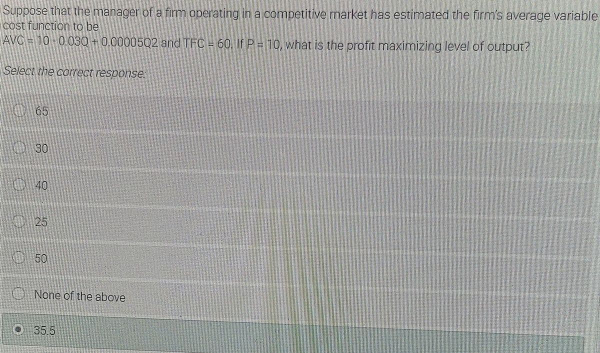 Suppose that the manager of a firm operating in a competitive market has estimated the firm's average variable
cost function to be
AVC = 10-0.030 + 0.0000502 and TFC = 60, If P = 10, what is the profit maximizing level of output?
Select the correct response
O65
30
O40
0 25
O50
O None of the above
O35.5
