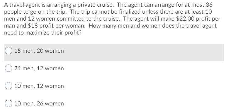 A travel agent is arranging a private cruise. The agent can arrange for at most 36
people to go on the trip. The trip cannot be finalized unless there are at least 10
men and 12 women committed to the cruise. The agent will make $22.00 profit per
man and $18 profit per woman. How many men and women does the travel agent
need to maximize their profit?
O 15 men, 20 women
24 men, 12 women
10 men, 12 women
10 men, 26 women
