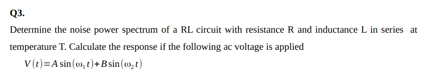 Q3.
Determine the noise power spectrum of a RL circuit with resistance R and inductance L in series at
temperature T. Calculate the response if the following ac voltage is applied
V (t)=A sin (w, t)+B sin (w, t)
