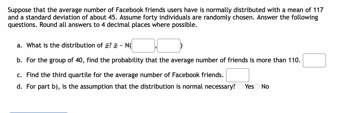 Suppose that the average number of Facebook friends users have is normally distributed with a mean of 117
and a standard deviation of about 45. Assume forty individuals are randomly chosen. Answer the following
questions. Round all answers to 4 decimal places where possible.
a. What is the distribution of ? - N(
b. For the group of 40, find the probability that the average number of friends is more than 110.
c. Find the third quartile for the average number of Facebook friends.
d. For part b), is the assumption that the distribution is normal necessary? Yes No