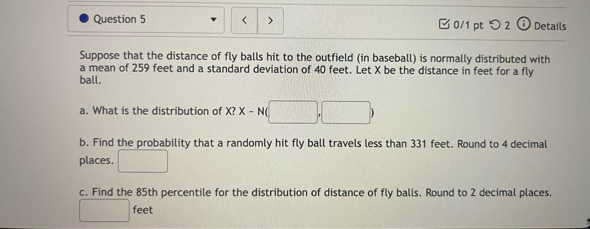 Question 5
<
>
0/1 pt 2 Details
Suppose that the distance of fly balls hit to the outfield (in baseball) is normally distributed with
a mean of 259 feet and a standard deviation of 40 feet. Let X be the distance in feet for a fly
ball.
a. What is the distribution of X? X - N(
b. Find the probability that a randomly hit fly ball travels less than 331 feet. Round to 4 decimal
places.
c. Find the 85th percentile for the distribution of distance of fly balls. Round to 2 decimal places.
feet