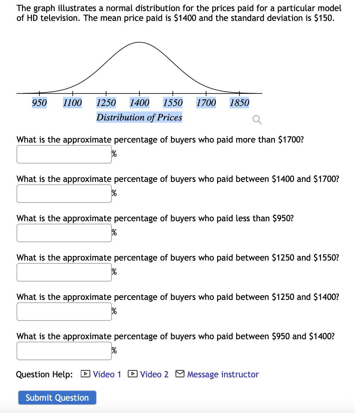 The graph illustrates a normal distribution for the prices paid for a particular model of HD television. The mean price paid is $1400 and the standard deviation is $150.

**Graph Explanation:**
The graph represents a bell-shaped curve which is characteristic of a normal distribution. The x-axis (horizontal) is labeled "Distribution of Prices" and ranges from $950 to $1850. Key values along the x-axis are marked:
- $950
- $1100
- $1250
- $1400 (mean price)
- $1550
- $1700
- $1850

The highest point of the bell curve is at the mean price of $1400, which indicates the average price paid for this HD television model. 

### Questions:
1. What is the approximate percentage of buyers who paid more than $1700?
   - Answer: [Input box] %

2. What is the approximate percentage of buyers who paid between $1400 and $1700?
   - Answer: [Input box] %

3. What is the approximate percentage of buyers who paid less than $950?
   - Answer: [Input box] %

4. What is the approximate percentage of buyers who paid between $1250 and $1550?
   - Answer: [Input box] %

5. What is the approximate percentage of buyers who paid between $1250 and $1400?
   - Answer: [Input box] %
   
6. What is the approximate percentage of buyers who paid between $950 and $1400?
   - Answer: [Input box] %

### Question Help:
- ![Play Video](https://www.instructure.com/pix/play-btn.png) Video 1
- ![Play Video](https://www.instructure.com/pix/play-btn.png) Video 2
- ![Message Icon](https://www.instructure.com/convoke/ins-btn.png) Message instructor

[Submit Question](#)

