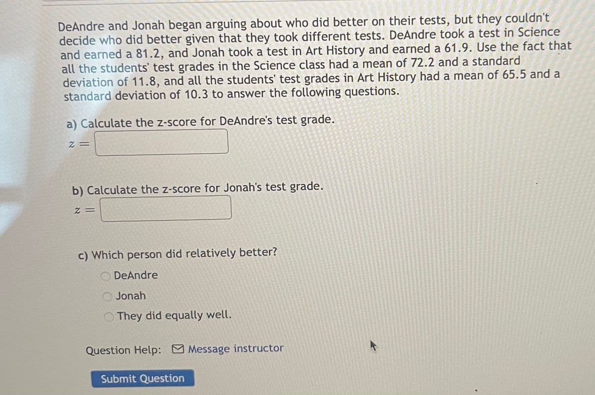 **Comparing Performance Using Z-Scores: DeAndre vs. Jonah**

DeAndre and Jonah began arguing about who did better on their tests, but they couldn't decide who did better given that they took different tests. DeAndre took a test in Science and earned an 81.2, and Jonah took a test in Art History and earned a 61.9. Use the fact that all the students' test grades in the Science class had a mean of 72.2 and a standard deviation of 11.8, and all the students' test grades in Art History had a mean of 65.5 and a standard deviation of 10.3 to answer the following questions.

---

**a) Calculate the z-score for DeAndre's test grade.**

\[ z = \]

---

**b) Calculate the z-score for Jonah's test grade.**

\[ z = \]

---

**c) Which person did relatively better?**

- DeAndre
- Jonah
- They did equally well.

---

*Question Help:* ![message](attachment:message_instrcutor_icon.png) Message instructor

---

\[ \textcolor{blue}{Submit Question} \]