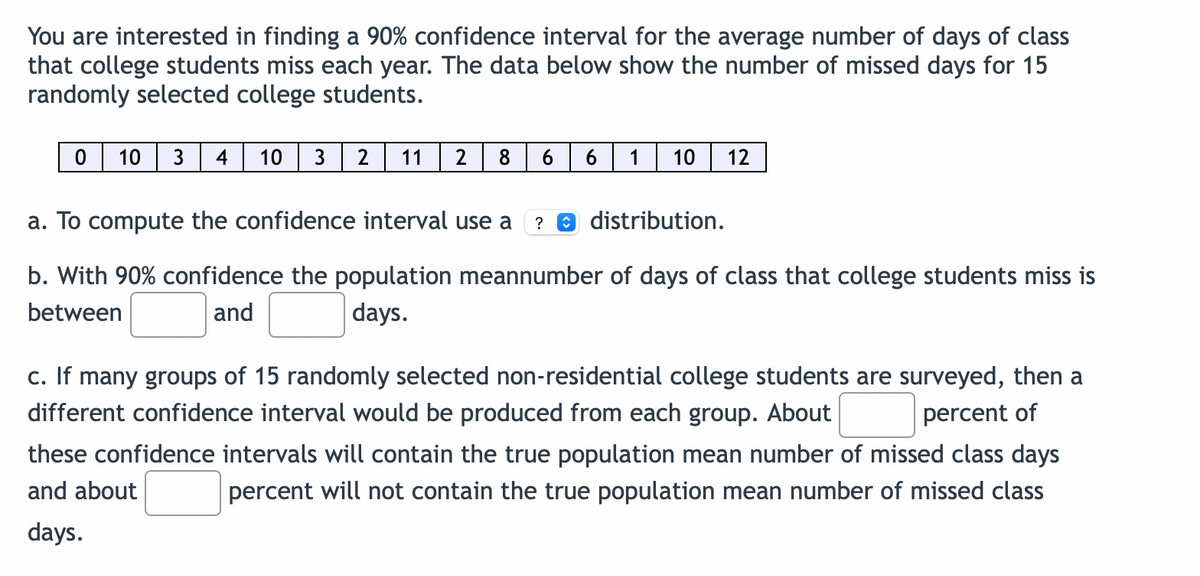 You are interested in finding a 90% confidence interval for the average number of days of class
that college students miss each year. The data below show the number of missed days for 15
randomly selected college students.
0
10 3 4
10 3 2 11 2 8 6 6
a. To compute the confidence interval use a
1
10 12
? Ⓒ distribution.
b. With 90% confidence the population meannumber of days of class that college students miss is
between
and
days.
c. If many groups of 15 randomly selected non-residential college students are surveyed, then a
different confidence interval would be produced from each group. About
percent of
these confidence intervals will contain the true population mean number of missed class days
and about
percent will not contain the true population mean number of missed class
days.