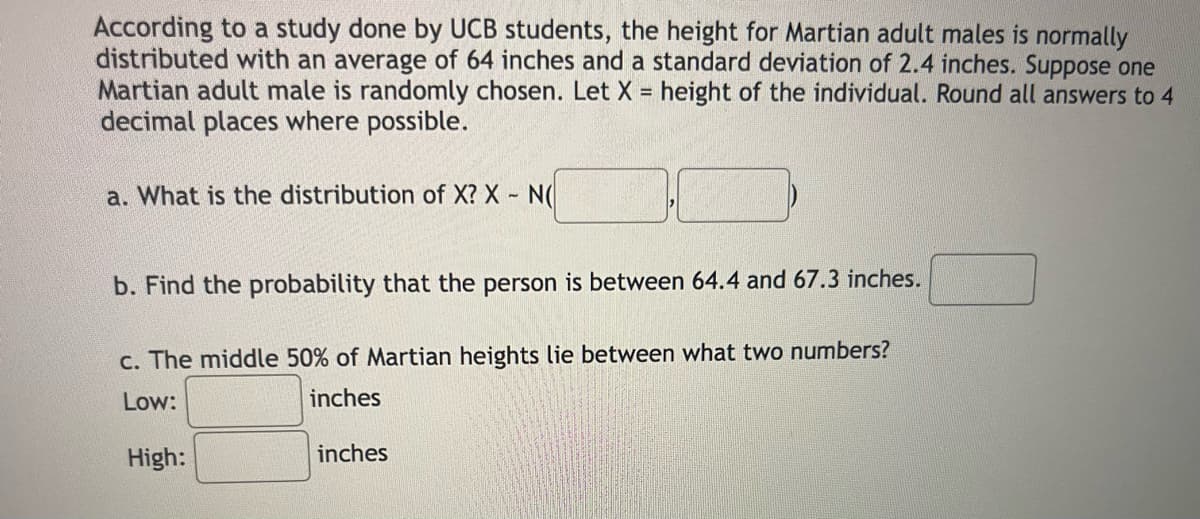 According to a study done by UCB students, the height for Martian adult males is normally
distributed with an average of 64 inches and a standard deviation of 2.4 inches. Suppose one
Martian adult male is randomly chosen. Let X = height of the individual. Round all answers to 4
decimal places where possible.
a. What is the distribution of X? X- NO
b. Find the probability that the person is between 64.4 and 67.3 inches.
c. The middle 50% of Martian heights lie between what two numbers?
Low:
inches
inches
High: