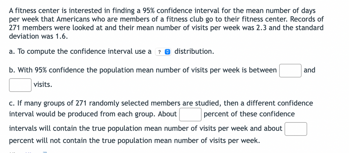 A fitness center is interested in finding a 95% confidence interval for the mean number of days
per week that Americans who are members of a fitness club go to their fitness center. Records of
271 members were looked at and their mean number of visits per week was 2.3 and the standard
deviation was 1.6.
a. To compute the confidence interval use a ? distribution.
b. With 95% confidence the population mean number of visits per week is between
visits.
and
c. If many groups of 271 randomly selected members are studied, then a different confidence
interval would be produced from each group. About
percent of these confidence
intervals will contain the true population mean number of visits per week and about
percent will not contain the true population mean number of visits per week.