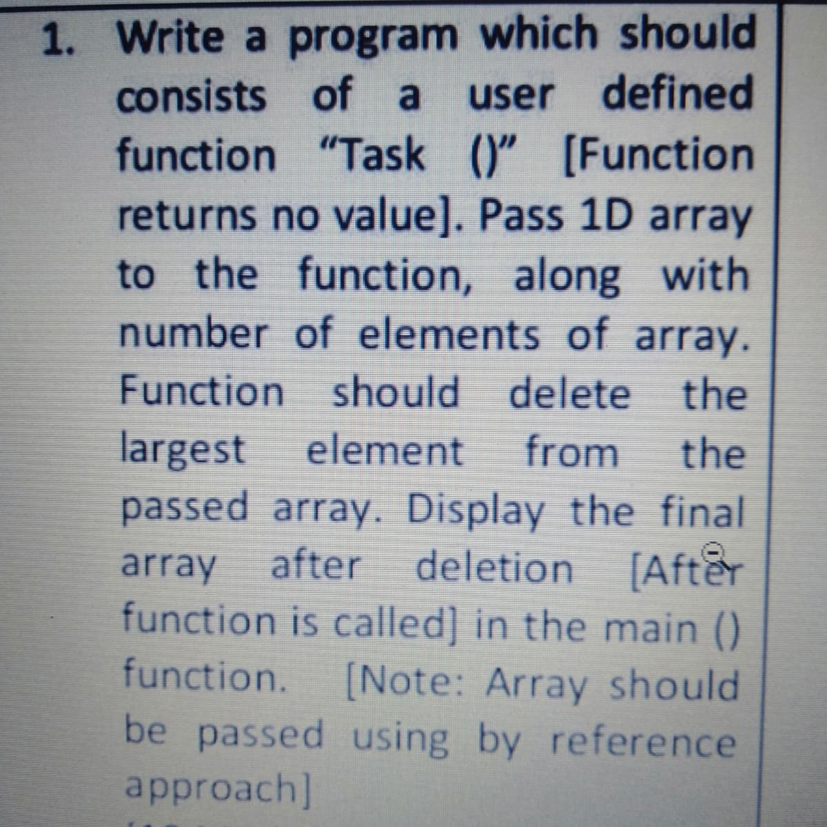 1. Write a program which should
consists of a
user defined
function "Task ()" [Function
returns no value]. Pass 1D array
to the function, along with
number of elements of array.
Function should delete the
largest element
passed array. Display the final
from
the
array
after deletion [After
function is called] in the main ()
function.
[Note: Array should
be passed using by reference
approach]
