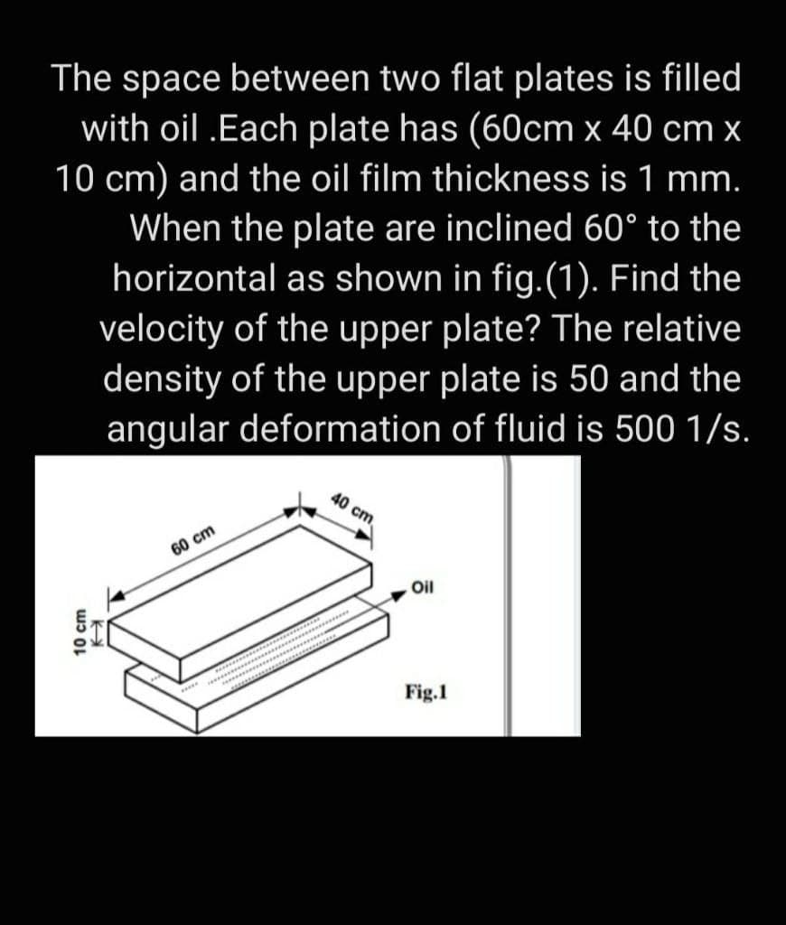 The space between two flat plates is filled
with oil .Each plate has (60cm x 40 cm x
10 cm) and the oil film thickness is 1 mm.
When the plate are inclined 60° to the
horizontal as shown in fig.(1). Find the
velocity of the upper plate? The relative
density of the upper plate is 50 and the
angular deformation of fluid is 500 1/s.
40 cm
60 cm
Oil
Fig.1
10 cm
