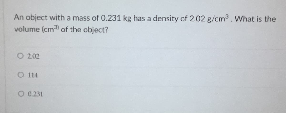 An object with a mass of 0.231 kg has a density of 2.02 g/cm3. What is the
volume (cm3) of the object?
O 2.02
O 114
O 0.231
