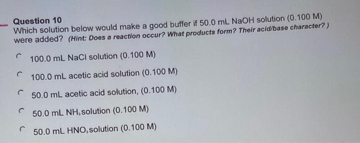 Question 10
Which solution below would make a good buffer if 50.0 mL NaOH solution (0.100 M)
were added? (Hint: Does a reaction occur? What products form? Their acid/base character?)
C 100.0 mL NaCl solution (0.100 M)
C
100.0 mL acetic acid solution (0.100 M)
50.0 mL acetic acid solution, (0.100 M)
50.0 mL NH, solution (0.100 M)
50.0 mL HNO, solution (0.100 M)