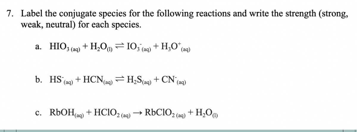 7. Label the conjugate species for the following reactions and write the strength (strong,
weak, neutral) for each species.
a. HIO3(aq) +H,O
b. HS (aq)
(1)
= IO3 (aq) + HgO* (aq)
+ HCN(aq) = H₂S (aq) + CN
(aq)
c. RbOH(aq)+HClO2 (aq) → RbClO₂ (aq)
+ H₂O)