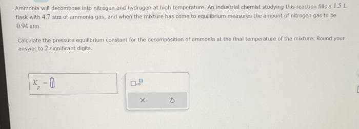 Ammonia will decompose into nitrogen and hydrogen at high temperature. An industrial chemist studying this reaction fills a 1.5 L
flask with 4.7 atm of ammonia gas, and when the mixture has come to equilibrium measures the amount of nitrogen gas to be
0.94 atm.
Calculate the pressure equilibrium constant for the decomposition of ammonia at the final temperature of the mixture. Round your
answer to 2 significant digits.
K = 0
P
0
x