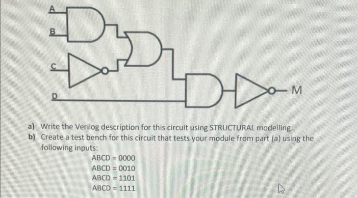 DD
a) Write the Verilog description for this circuit using STRUCTURAL modelling.
b) Create a test bench for this circuit that tests your module from part (a) using the
following inputs:
ABCD = 0000
ABCD = 0010
ABCD =
=D1101
ABCD = 1111
%3D
