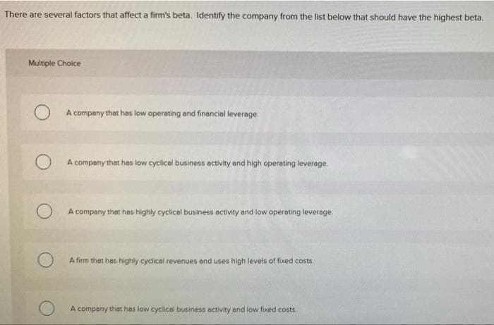 There are several factors that affect a firm's beta. Identify the company from the list below that should have the highest beta.
Multiple Choice
A company that has low operating and financial leverage.
A company that has low cyclical business activity and high operating leverage.
A company that has highly cyclical business activity and low operating leverage.
A firm thet has highly cyclicel revenues and uses high levels of fixed costs.
A company that has low cyclical business activity and low fixed costs.
