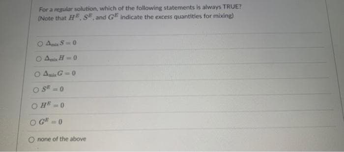 For a regular solution, which of the following statements is always TRUE?
(Note that H, S, and GE indicate the excess quantities for mixing)
Anir S-0
Ais H=0
AmiG =0
SE
O H = 0
G-0
none of the above
