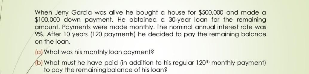 When Jerry Garcia was alive he bought a house for $500,000 and made a
$100,000 down payment. He obtained a 30-year loan for the remaining
amount. Payments were made monthly. The nominal annual interest rate was
9%. After 10 years (120 payments) he decided to pay the remaining balance
on the loan.
(a) What was his monthly loan payment?
) What must he have paid (in addition to his regular 120th monthly payment)
to pay the remaining balance of his loan?
