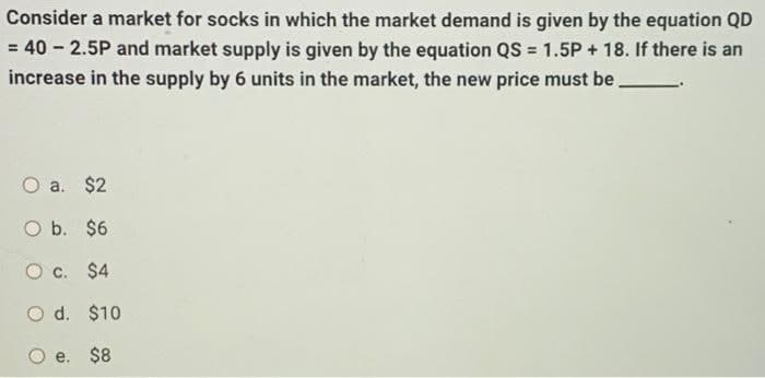 Consider a market for socks in which the market demand is given by the equation QD
= 40 - 2.5P and market supply is given by the equation QS = 1.5P + 18. If there is an
increase in the supply by 6 units in the market, the new price must be
%3D
a. $2
O b. $6
O c. $4
O d. $10
$8
