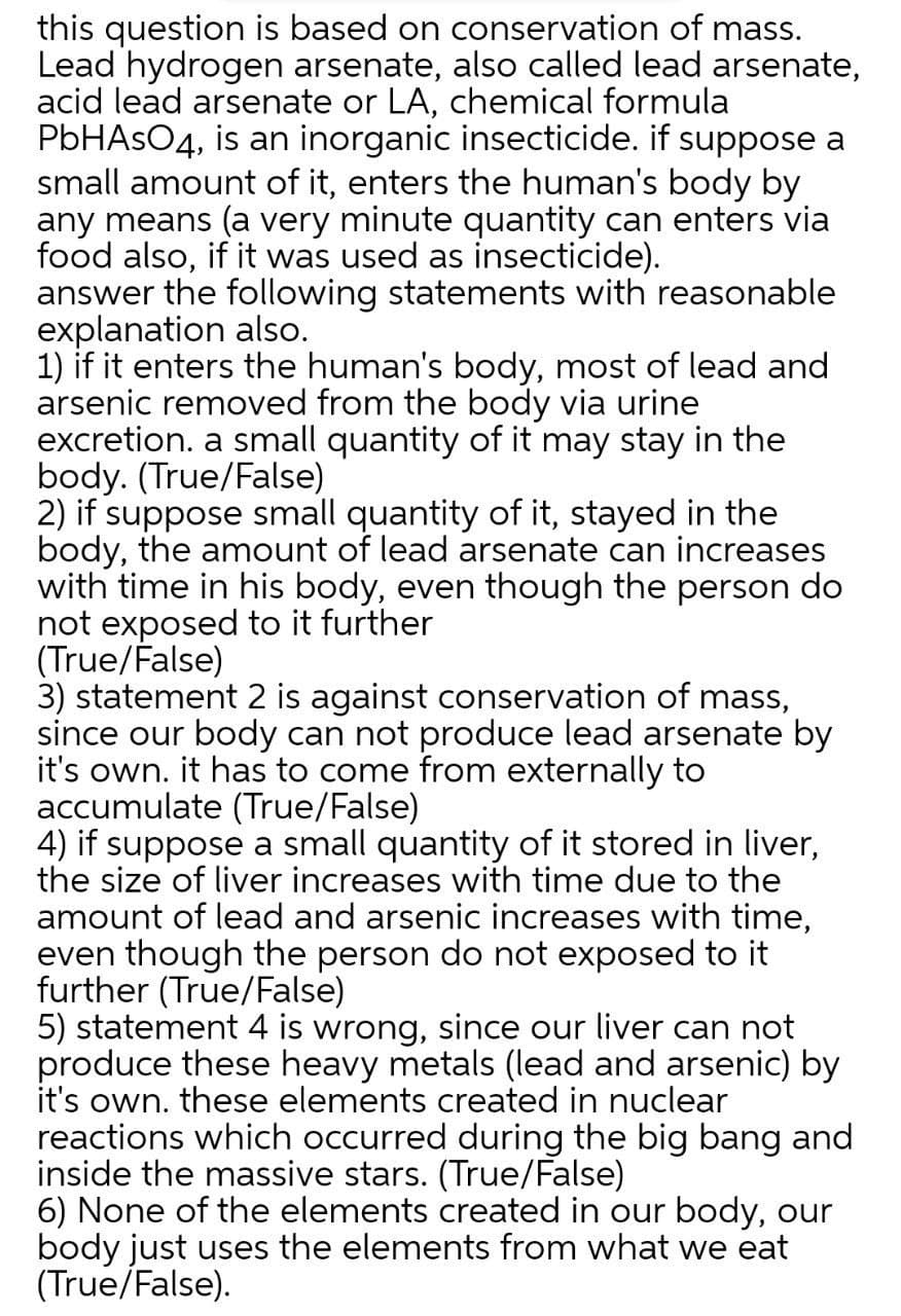 this question is based on conservation of mass.
Lead hydrogen arsenate, also called lead arsenate,
acid lead arsenate or LA, chemical formula
PbHAsO4, is an inorganic insecticide. if suppose a
small amount of it, enters the human's body by
any means (a very minute quantity can enters via
food also, if it was used as insecticide).
answer the following statements with reasonable
explanation also.
1) if it enters the human's body, most of lead and
arsenic removed from the body via urine
excretion. a small quantity of it may stay in the
body. (True/False)
2) if suppose small quantity of it, stayed in the
body, the amount of lead arsenate can increases
with time in his body, even though the person do
not exposed to it further
(True/False)
3) statement 2 is against conservation of mass,
since our body can not produce lead arsenate by
it's own. it has to come from externally to
accumulate (True/False)
4) if suppose a small quantity of it stored in liver,
the size of liver increases with time due to the
amount of lead and arsenic increases with time,
even though the person do not exposed to it
further (True/False)
5) statement 4 is wrong, since our liver can not
produce these heavy metals (lead and arsenic) by
it's own. these elements created in nuclear
reactions which occurred during the big bang and
inside the massive stars. (True/False)
6) None of the elements created in our body, our
body just uses the elements from what we eat
(True/False).
