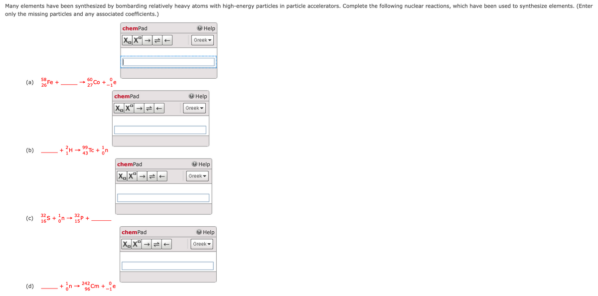 Many elements have been synthesized by bombarding relatively heavy atoms with high-energy particles in particle accelerators. Complete the following nuclear reactions, which have been used to synthesize elements. (Enter
only the missing particles and any associated coefficients.)
chemPad
Help
X.X" →
Greek
(a) Fe +
58
26
chemPad
Help
X,X" →
Greek
99
(b)
+ H -
43
chemPad
Help
Greek -
(c) s + in - P +
32
15
chemPad
Help
Greek
+ in-
242
(d)
Cm +e
96
1L
