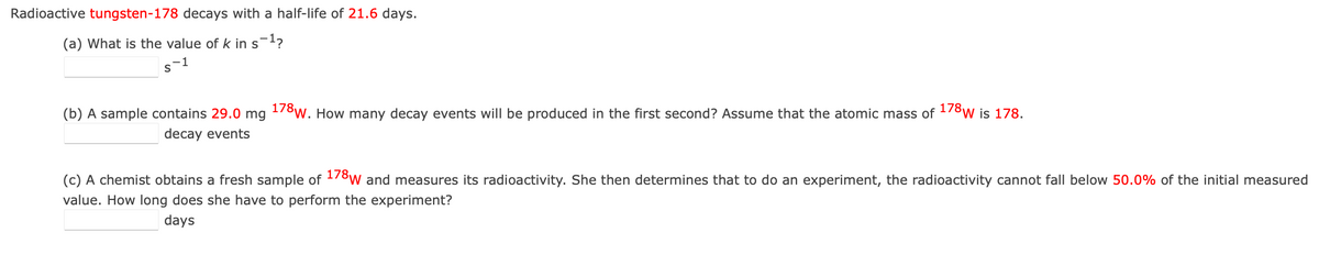 Radioactive tungsten-178 decays with a half-life of 21.6 days.
(a) What is the value of k in s¯?
-1
(b) A sample contains 29.0 mg 178w. How many decay events will be produced in the first second? Assume that the atomic mass of 178w is 178.
decay events
(c) A chemist obtains a fresh sample of -78w and measures its radioactivity. She then determines that to do an experiment, the radioactivity cannot fall below 50.0% of the initial measured
value. How long does she have to perform the experiment?
days
