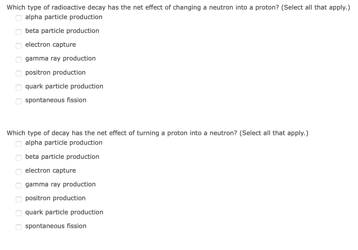 Which type of radioactive decay has the net effect of changing a neutron into a proton? (Select all that apply.)
O alpha particle production
beta particle production
electron capture
O gamma ray production
positron production
O quark particle production
spontaneous fission
Which type of decay has the net effect of turning a proton into a neutron? (Select all that apply.)
alpha particle production
beta particle production
electron capture
gamma ray production
positron production
quark particle production
spontaneous fission
O O O O O O
O O O O O O
