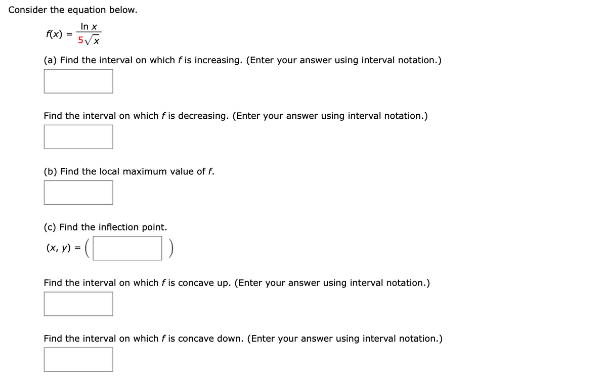 Consider the equation below.
In x
f(x)
%D
5Vx
(a) Find the interval on which f is increasing. (Enter your answer using interval notation.)
Find the interval on which f is decreasing. (Enter your answer using interval notation.)
(b) Find the local maximum value of f.
(c) Find the inflection point.
-(C
(х, у) %3
Find the interval on which f is concave up. (Enter your answer using interval notation.)
Find the interval on which f is concave down. (Enter your answer using interval notation.)
