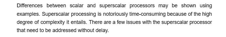 Differences between scalar and superscalar processors may be shown using
examples. Superscalar processing is notoriously time-consuming because of the high
degree of complexity it entails. There are a few issues with the superscalar processor
that need to be addressed without delay.