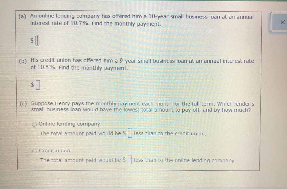 (a) An online lending company has offered him a 10-year small business loan at an annual
interest rate of 10.7%. Find the monthly payment.
(b) His credit union has offered him a 9-year small business loan at an annual interest rate
of 10.5%. Find the monthly payment.
(c) Suppose Henry pays the monthly payment each month for the full term. Which lender's
small business loan would have the lowest total amount to pay off, and by how much?
O Online lending company
The total amount paid would be $liess than to the credit union
