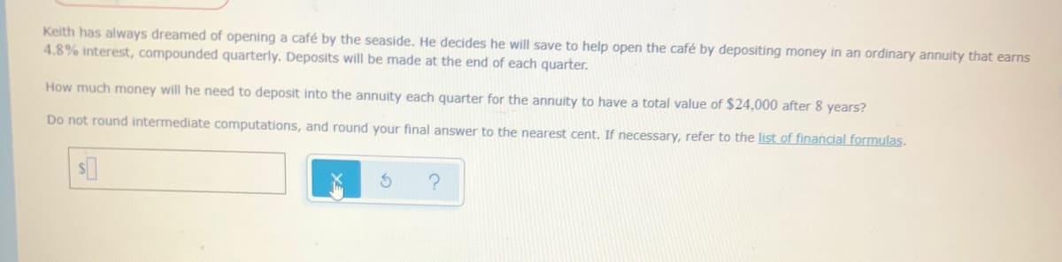 Keith has always dreamed of opening a café by the seaside. He decides he will save to help open the café by depositing money in an ordinary annuity that earns
4.8% interest, compounded quarterly. Deposits will be made at the end of each quarter.
How much money will he need to deposit into the annuity each quarter for the annuity to have a total value of $24,000 after 8 years?
Do not round intermediate computations, and round your final answer to the nearest cent. If necessary, refer to the list of financial formulas.

