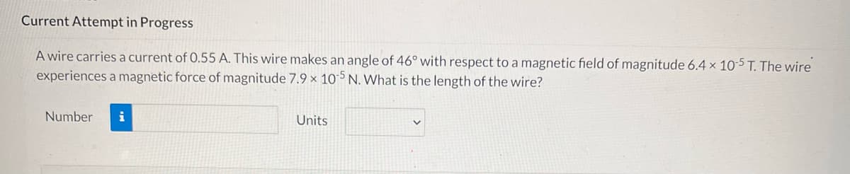 Current Attempt in Progress
A wire carries a current of 0.55 A. This wire makes an angle of 46° with respect to a magnetic field of magnitude 6.4 x 10-5 T. The wire
experiences a magnetic force of magnitude 7.9 x 105 N. What is the length of the wire?
Number i
Units