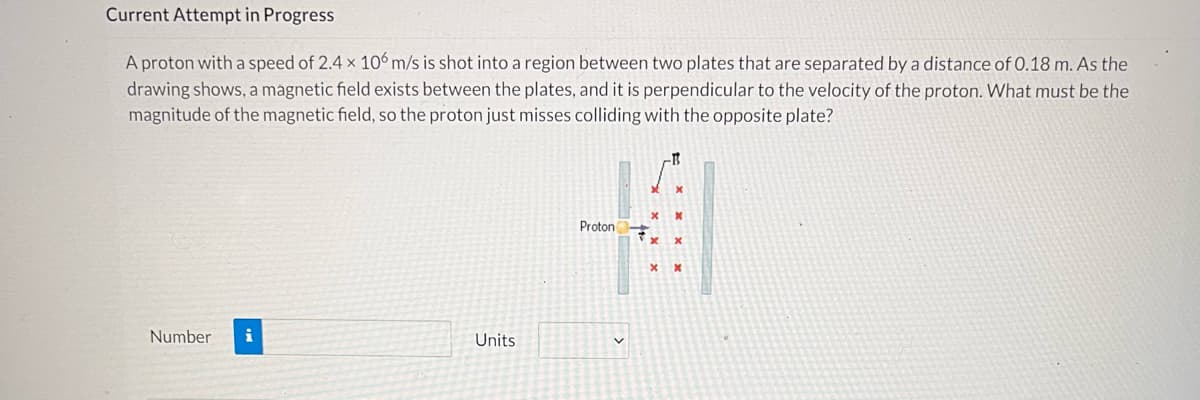 **Current Attempt in Progress**

A proton with a speed of \(2.4 \times 10^6 \, \text{m/s}\) is shot into a region between two plates that are separated by a distance of \(0.18 \, \text{m}\). As the drawing shows, a magnetic field exists between the plates, and it is perpendicular to the velocity of the proton. What must be the magnitude of the magnetic field, so the proton just misses colliding with the opposite plate?

**Description of Diagram:**
- The drawing depicts a region between two parallel plates.
- A proton, represented by a yellow circle labeled "Proton," is shown entering the region with an initial velocity directed upwards.
- Red X marks indicate the presence of a magnetic field, which is perpendicular to the velocity of the proton and directed into the plane of the screen.
- The proton's trajectory curves to the left, nearly missing collision with the opposite plate on the right.

**Expected Input:**
- The diagram prompts for the calculation of the magnetic field's magnitude, B, which can be entered in the "Number" field along with its units from the dropdown menu.

**Blank Fields:**
- Number: [Input Field]
- Units: [Dropdown Menu]

This problem is designed to test the student's understanding of concepts related to magnetic fields and the motion of charged particles. The key physics principle involved here is the Lorentz force, which causes the proton to follow a curved path due to the perpendicular magnetic field.