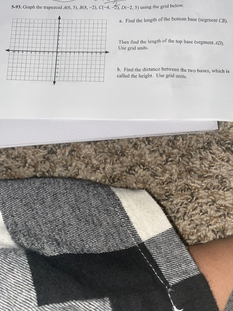 5-93. Graph the trapezoid A(6, 5), B(8, –2), C(-4, -2), D(-2, 5) using the grid below.
a. Find the length of the bottom base (segment CB).
Then find the length of the top base (segment AD).
Use grid units.
b. Find the distance between the two bases, which is
called the height. Use grid units.

