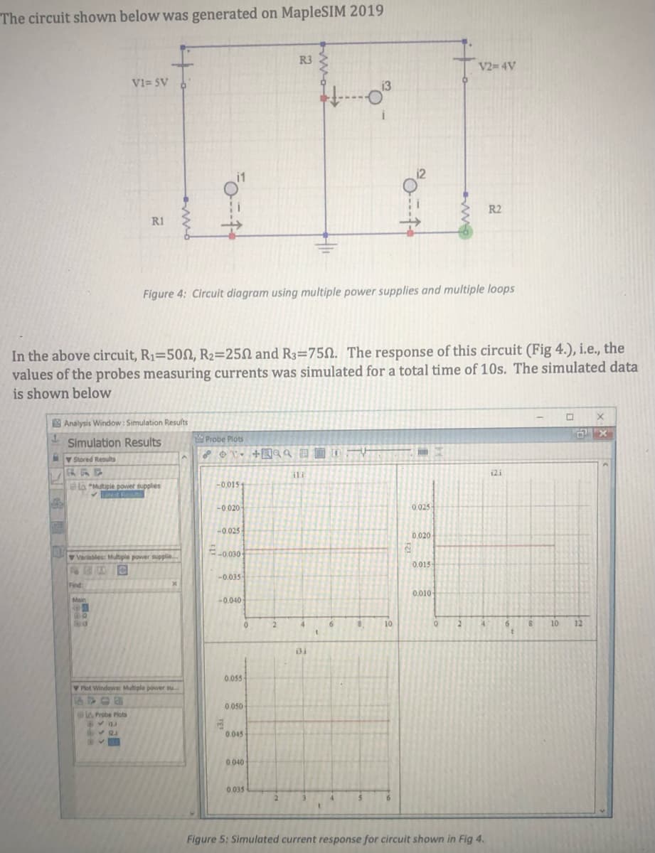 The circuit shown below was generated on MapleSIM 2019
R3
V2= 4V
V1= $V
12
R2
R1
Figure 4: Circuit diagram using multiple power supplies and multiple loops
In the above circuit, R1=500, R2=25N and R3=75N. The response of this circuit (Fig 4.), i.e., the
values of the probes measuring currents was simulated for a total time of 10s. The simulated data
is shown below
Analysis Window: Simulation Results
Probe Plots
Simulation Results
V Stored Results
ERRE
ili
12i
-0.015
Ha "Multiple power supplies
V Resuts
-0.020-
0.025
-0.025
0.020
-0 030
V Variables: Multiple power supplie..
0.015
-0.035
Find:
0.010-
Main
-0.040
2.
4
6.
10
2
4.
6.
10
12
0.055
Piot Windows Multiple power su.
A 06
0.050-
A Probe Plots
0045
0.040
0.035
Figure 5: Simulated current response for circuit shown in Fig 4.
