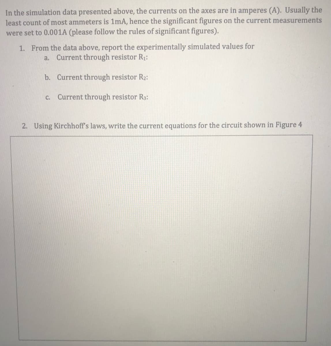 In the simulation data presented above, the currents on the axes are in amperes (A). Usually the
least count of most ammeters is 1mA, hence the significant figures on the current measurements
were set to 0.001A (please follow the rules of significant figures).
1. From the data above, report the experimentally simulated values for
a.
Current through resistor R1:
b. Current through resistor R2:
C.
Current through resistor R3:
2. Using Kirchhoff's laws, write the current equations for the circuit shown in Figure 4
