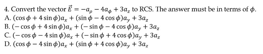 4. Convert the vector É
А. (cos ф + 4 sin ф)ax + (sin ф — 4 cos ф)a, + За,
В. (— cos ф + 4 sin ф)ax + (- sin ф — 4 cos ф)а, + За,
С. (- cos ф — 4 sin ф)ax + (-sin ф + 4 cos ф)а, + За,
D. (cos ф — 4 sin ф)a, + (sin ф +4 cos ф)a, + 3а,
= –a, – 4a, + 3a, to RCS. The answer must be in terms of p.
-
|
|
