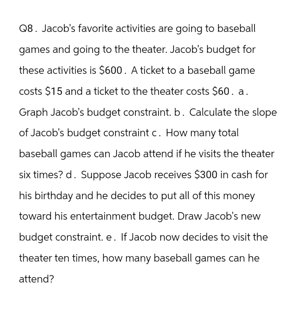 Q8. Jacob's favorite activities are going to baseball
games and going to the theater. Jacob's budget for
these activities is $600. A ticket to a baseball game
costs $15 and a ticket to the theater costs $60. a.
Graph Jacob's budget constraint. b. Calculate the slope
of Jacob's budget constraint c. How many t
total
baseball games can Jacob attend if he visits the theater
six times? d. Suppose Jacob receives $300 in cash for
his birthday and he decides to put all of this money
toward his entertainment budget. Draw Jacob's new
budget constraint. e. If Jacob now decides to visit the
theater ten times, how many baseball games can he
attend?