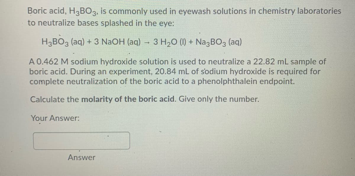 Boric acid, H3B03, is commonly used in eyewash solutions in chemistry laboratories
to neutralize bases splashed in the eye:
H3BO3 (aq) + 3 NaOH (aq) - 3 H20 (1) + Na3BO3 (aq)
A 0.462 M sodium hydroxide solution is used to neutralize a 22.82 mL sample of
boric acid. During an experiment, 20.84 mL of sodium hydroxide is required for
complete neutralization of the boric acid to a phenolphthalein endpoint.
Calculate the molarity of the boric acid. Give only the number.
Your Answer:
Answer
