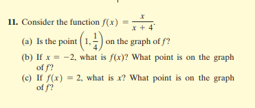 11. Consider the function f(x)
%3D
* + 4
(a) Is the point ( 1.-) on the graph of f?
(b) If x = -2, what is f(x)? What point is on the graph
of f?
(c) If f(x) = 2, what is x? What point is on the graph
of f?
