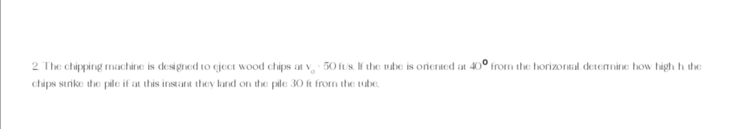 2 The chipping machine is designed to eject wood chips at v50 ft/s. If the tube is oriented at 40° from the horizontal, determine how high h the
chips strike the pile if at this instant they land on the pile 30 ft from the tube,