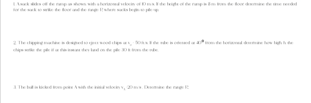 1. A sack slides off the ramp as shown with a horizontal velocity of 10 m/s. If the height of the ramp is 8 m from the floor determine the time needed
for the sack to strike the floor and the range R where sacks begin to pile up.
2. The chipping machine is designed to eject wood chips at v - 50 ft/s. If the tube is oriented at 40° from the horizontal, determine how high h. the
chips strike the pile if at this instant they land on the pile 30 ft from the tube.
3. The ball is kicked from point A with the initial velocity v 20 m/s. Determine the range R