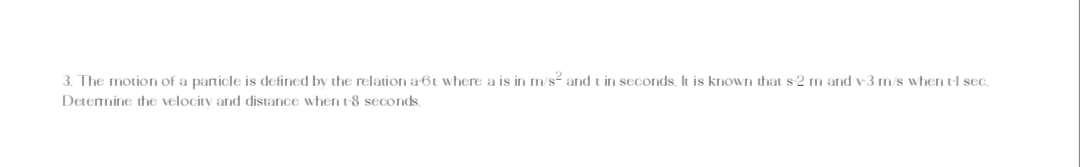 3. The motion of a particle is defined by the relation a-6t where a is in m/s² and t in seconds. It is known that s-2 m and v-3 m/s when tl sec.
Determine the velocity and distance when t-8 seconds.