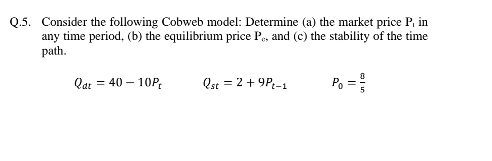 Q.5. Consider the following Cobweb model: Determine (a) the market price P in
any time period, (b) the equilibrium price Pe, and (c) the stability of the time
path.
Qat = 40 – 10P;
Qst = 2 +9Pt-1
Pg =
