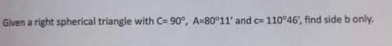 Given a right spherical triangle with C= 90°, A-80°11' and c= 110°46', find side b only.