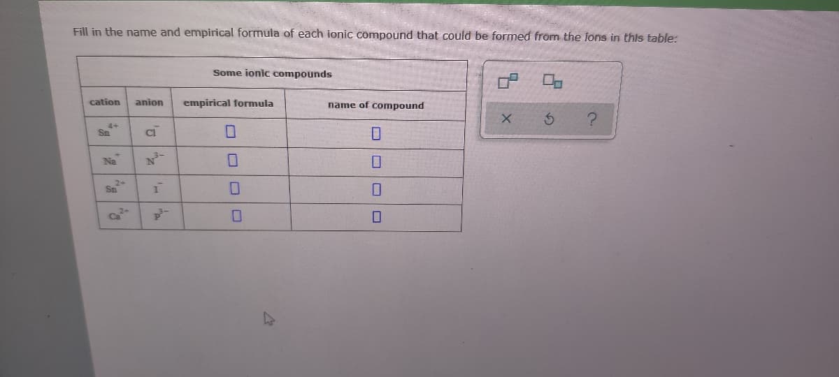 Fill in the name and empirical formula of each ionic compound that could be formed from the fons in this table:
Some ionic compounds
cation
anion
empirical formula
name of compound
Sn
Na
Sn
