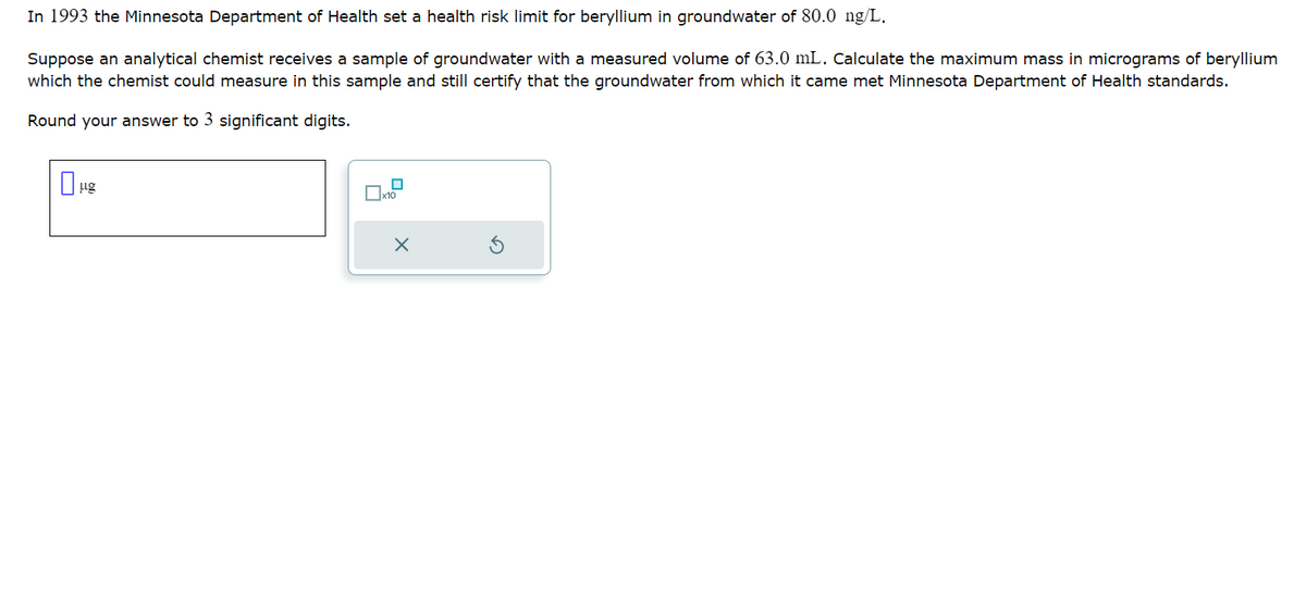 In 1993 the Minnesota Department of Health set a health risk limit for beryllium in groundwater of 80.0 ng/L.
Suppose an analytical chemist receives a sample of groundwater with a measured volume of 63.0 mL. Calculate the maximum mass in micrograms of beryllium
which the chemist could measure in this sample and still certify that the groundwater from which it came met Minnesota Department of Health standards.
Round your answer to 3 significant digits.
μg
x10
X