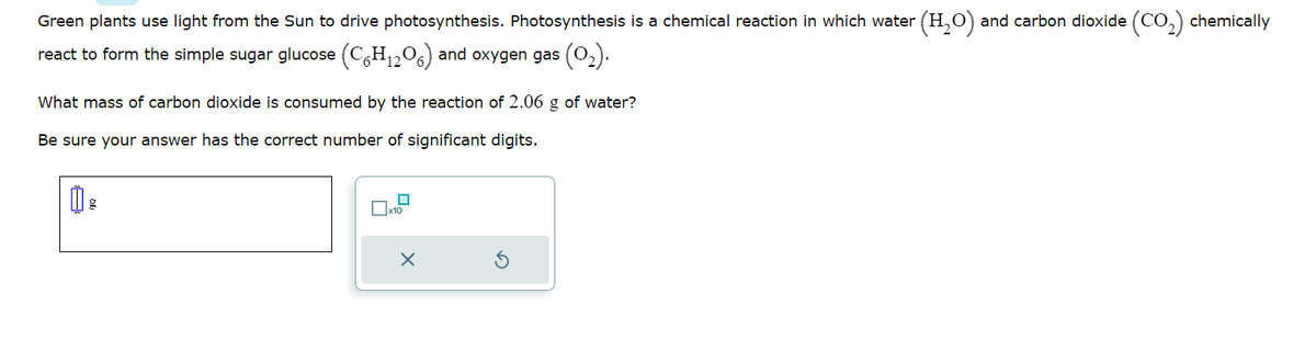 Green plants use light from the Sun to drive photosynthesis. Photosynthesis is a chemical reaction in which water (H₂O) and carbon dioxide (CO₂) chemically
react to form the simple sugar glucose (C6H₁2O6) and oxygen gas (0₂).
What mass of carbon dioxide is consumed by the reaction of 2.06 g of water?
Be sure your answer has the correct number of significant digits.
0 g
0
x10
X