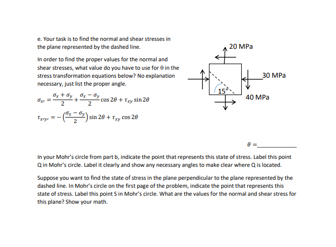 ---

### Problem Statement: Finding Normal and Shear Stresses

#### Task e:
**Objective:**
Determine the normal and shear stresses in the plane represented by the dashed line.

**Instructions:**
To find the appropriate values for the normal and shear stresses, identify the angle \( \theta \) to use for the stress transformation equations:

\[ \sigma_{x'} = \frac{\sigma_x + \sigma_y}{2} + \frac{\sigma_x - \sigma_y}{2}\cos{2\theta} + \tau_{xy}\sin{2\theta} \]

\[ \tau_{x'y'} = \left( \frac{\sigma_x - \sigma_y}{2} \right)\sin{2\theta} + \tau_{xy} \cos{2\theta} \]

**Given Data:**
- Horizontal stress (\(\sigma_x\)): 20 MPa
- Vertical stress (\(\sigma_y\)): 40 MPa
- Shear stress (\(\tau_{xy}\)): 30 MPa
- Angle (\(\theta\)): **15°** (specified by the dashed line in the figure)

#### Mohr’s Circle Construction:
**Tasks:**
1. **Indicate Point Q:**
   - Add a point in the Mohr's circle from part b that represents the given state of stress.
   - Label this point as Q.
   - Clearly show necessary angles for clarity.
   
2. **Finding Perpendicular Plane Stress:**
   - Identify the state of stress in the plane perpendicular to the dashed line.
   - Mark this in the Mohr's circle on the first page of the problem and label it as point S.
   - Calculate normal and shear stresses for this plane.
   - Show detailed calculations.

**Note:**
The necessary value for \(\theta\) to be used in the stress transformation equations is directly provided as **15°**.

#### Diagram Analysis:
- **Figure Description:**
  - A square element subject to different levels of stress is shown:
    - 20 MPa applied horizontally.
    - 40 MPa applied vertically.
    - 30 MPa applied as shear stress.
  - A dashed line indicates a plane at **15°** to the horizontal axis, along which stresses need to be calculated.

#### Conclusion:
Proceed with the given information and use the specified formulas to compute the normal and shear stresses for the designated plane and the perpendicular