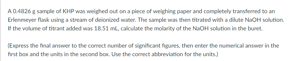 A 0.4826 g sample of KHP was weighed out on a piece of weighing paper and completely transferred to an
Erlenmeyer flask using a stream of deionized water. The sample was then titrated with a dilute NaOH solution.
If the volume of titrant added was 18.51 mL, calculate the molarity of the NaOH solution in the buret.
(Express the final answer to the correct number of significant figures, then enter the numerical answer in the
first box and the units in the second box. Use the correct abbreviation for the units.)