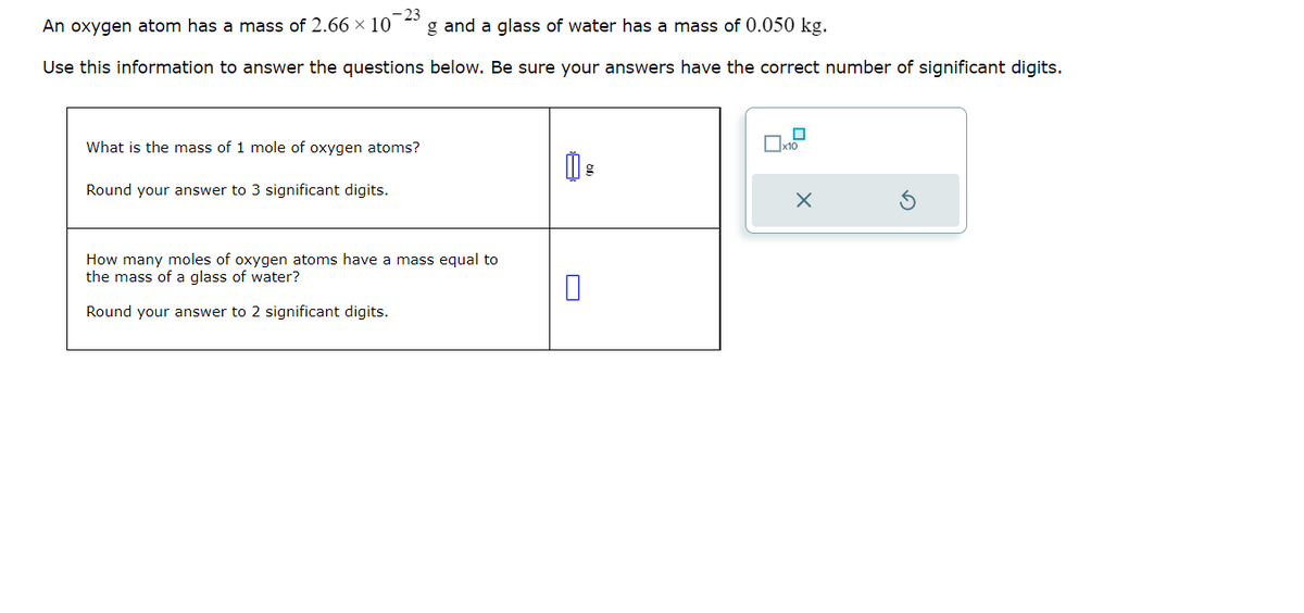 23
An oxygen atom has a mass of 2.66 x 10 g and a glass of water has a mass of 0.050 kg.
Use this information to answer the questions below. Be sure your answers have the correct number of significant digits.
What is the mass of 1 mole of oxygen atoms?
Round your answer to 3 significant digits.
How many moles of oxygen atoms have a mass equal to
the mass of a glass of water?
Round your answer to 2 significant digits.
☐
x10
X